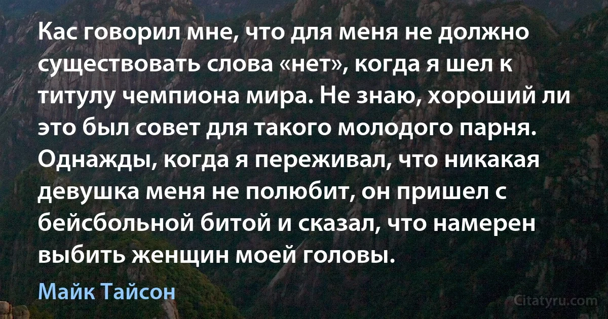 Кас говорил мне, что для меня не должно существовать слова «нет», когда я шел к титулу чемпиона мира. Не знаю, хороший ли это был совет для такого молодого парня. Однажды, когда я переживал, что никакая девушка меня не полюбит, он пришел с бейсбольной битой и сказал, что намерен выбить женщин моей головы. (Майк Тайсон)