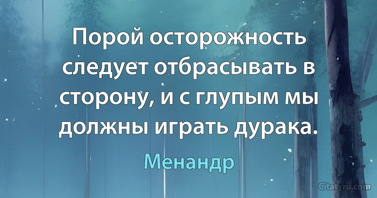 Порой осторожность следует отбрасывать в сторону, и с глупым мы должны играть дурака. (Менандр)