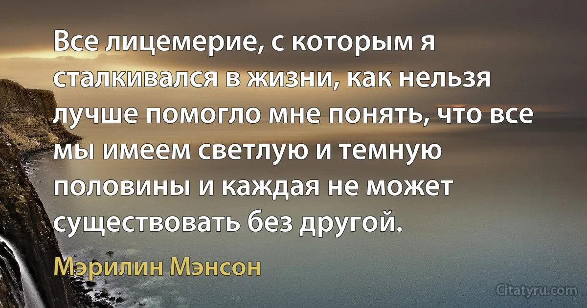 Все лицемерие, с которым я сталкивался в жизни, как нельзя лучше помогло мне понять, что все мы имеем светлую и темную половины и каждая не может существовать без другой. (Мэрилин Мэнсон)