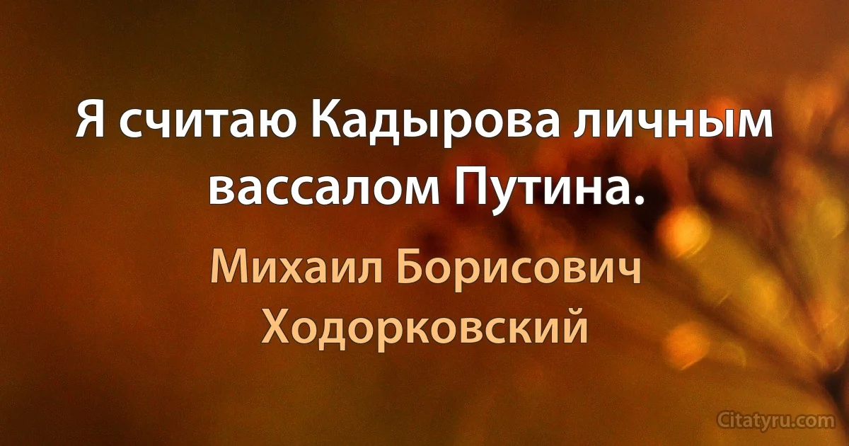 Я считаю Кадырова личным вассалом Путина. (Михаил Борисович Ходорковский)