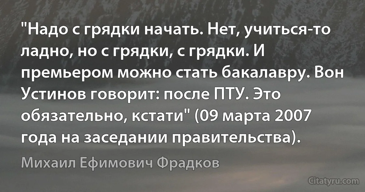 "Надо с грядки начать. Нет, учиться-то ладно, но с грядки, с грядки. И премьером можно стать бакалавру. Вон Устинов говорит: после ПТУ. Это обязательно, кстати" (09 марта 2007 года на заседании правительства). (Михаил Ефимович Фрадков)