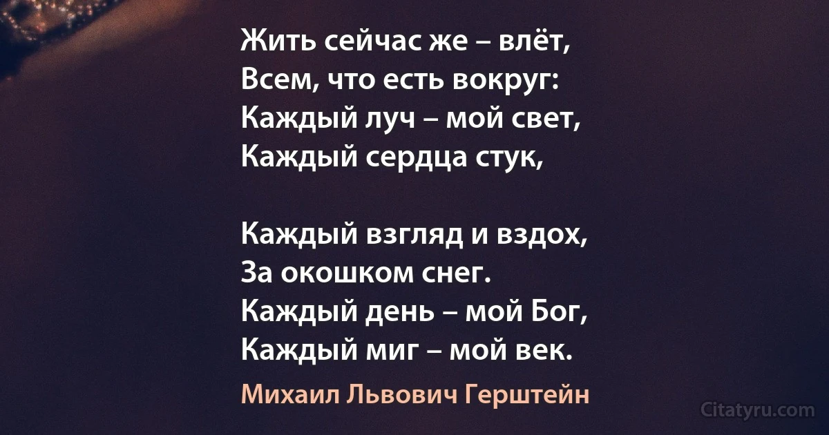 Жить сейчас же – влёт,
Всем, что есть вокруг:
Каждый луч – мой свет,
Каждый сердца стук,

Каждый взгляд и вздох,
За окошком снег.
Каждый день – мой Бог,
Каждый миг – мой век. (Михаил Львович Герштейн)