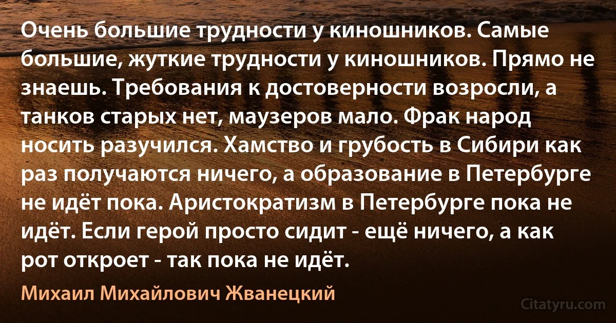 Очень большие трудности у киношников. Самые большие, жуткие трудности у киношников. Прямо не знаешь. Требования к достоверности возросли, а танков старых нет, маузеров мало. Фрак народ носить разучился. Хамство и грубость в Сибири как раз получаются ничего, а образование в Петербурге не идёт пока. Аристократизм в Петербурге пока не идёт. Если герой просто сидит - ещё ничего, а как рот откроет - так пока не идёт. (Михаил Михайлович Жванецкий)