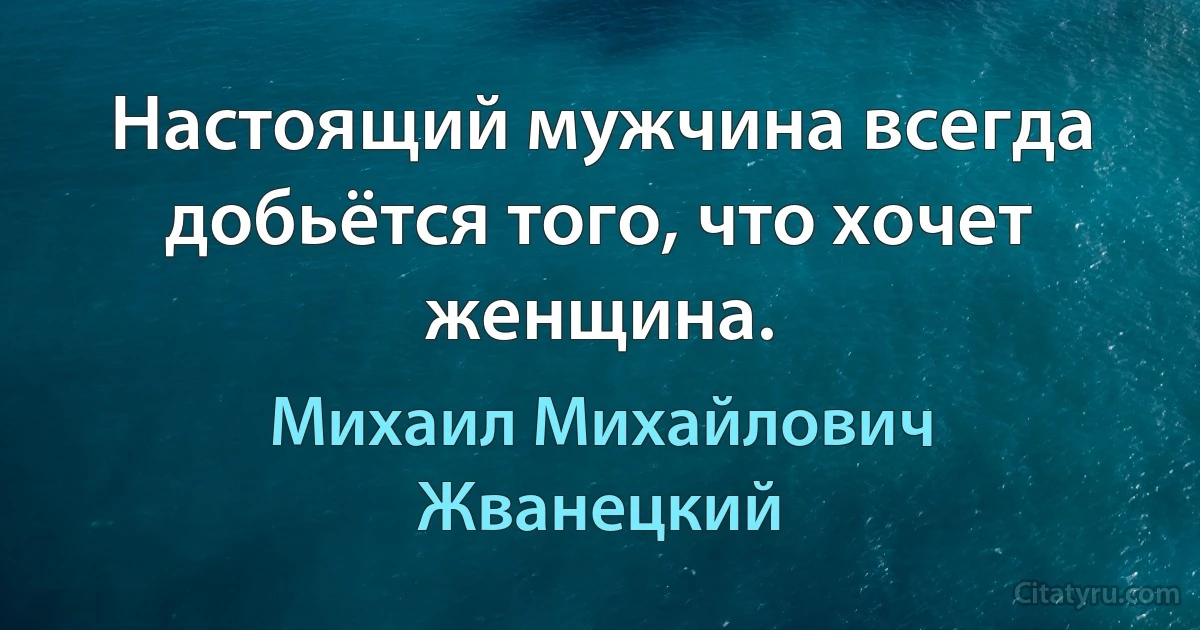 Настоящий мужчина всегда добьётся того, что хочет женщина. (Михаил Михайлович Жванецкий)