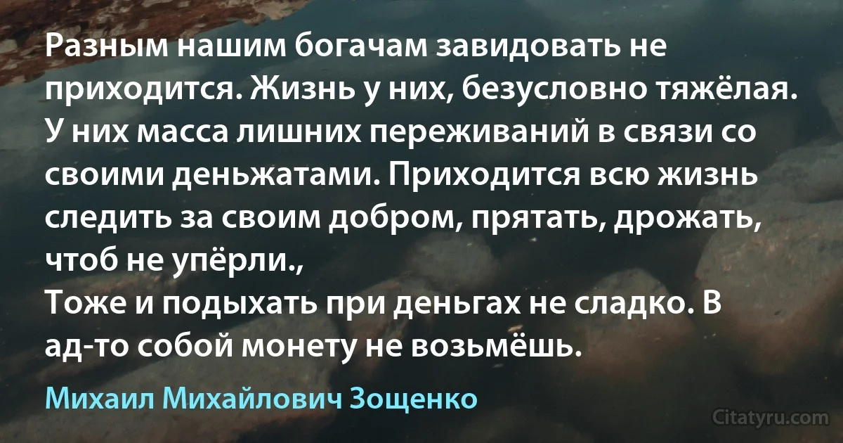 Разным нашим богачам завидовать не приходится. Жизнь у них, безусловно тяжёлая.
У них масса лишних переживаний в связи со своими деньжатами. Приходится всю жизнь следить за своим добром, прятать, дрожать, чтоб не упёрли.,
Тоже и подыхать при деньгах не сладко. В ад-то собой монету не возьмёшь. (Михаил Михайлович Зощенко)