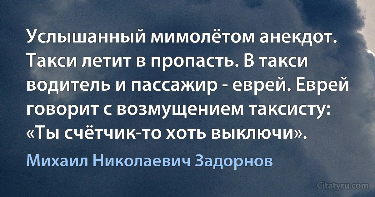 Услышанный мимолётом анекдот. Такси летит в пропасть. В такси водитель и пассажир - еврей. Еврей говорит с возмущением таксисту: «Ты счётчик-то хоть выключи». (Михаил Николаевич Задорнов)