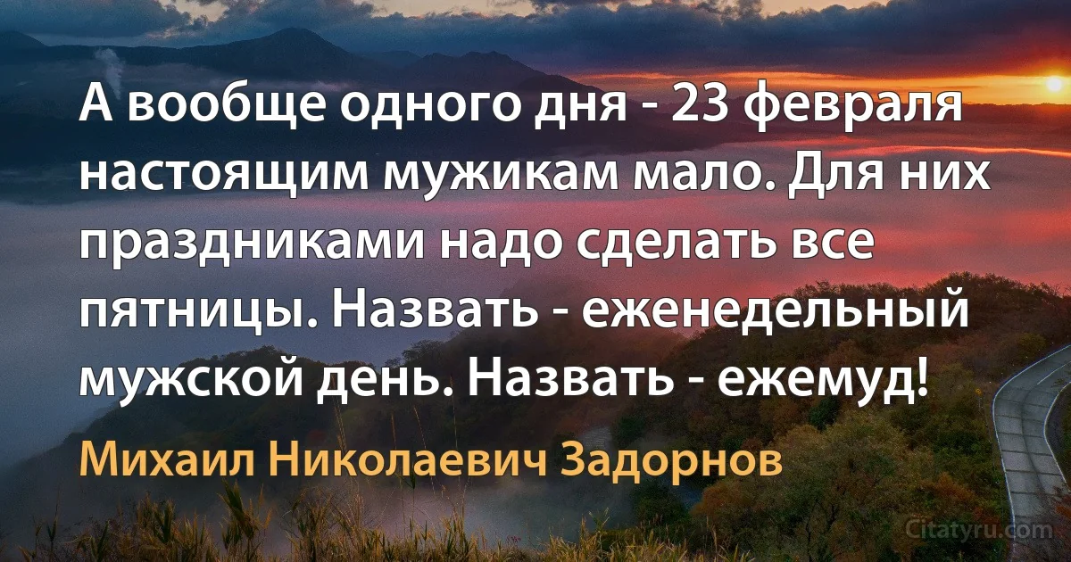 А вообще одного дня - 23 февраля настоящим мужикам мало. Для них праздниками надо сделать все пятницы. Назвать - еженедельный мужской день. Назвать - ежемуд! (Михаил Николаевич Задорнов)