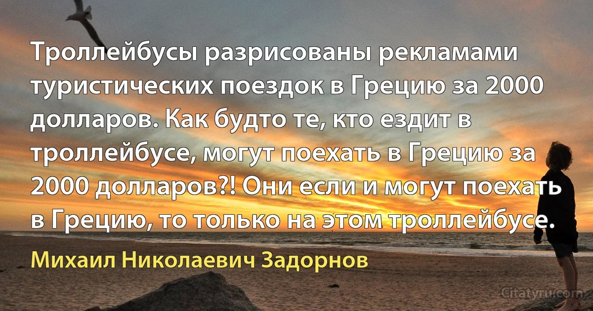 Троллейбусы разрисованы рекламами туристических поездок в Грецию за 2000 долларов. Как будто те, кто ездит в троллейбусе, могут поехать в Грецию за 2000 долларов?! Они если и могут поехать в Грецию, то только на этом троллейбусе. (Михаил Николаевич Задорнов)