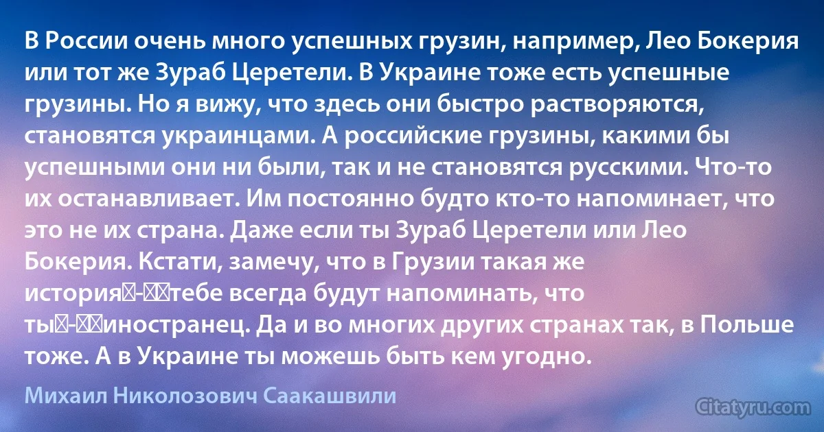 В России очень много успешных грузин, например, Лео Бокерия или тот же Зураб Церетели. В Украине тоже есть успешные грузины. Но я вижу, что здесь они быстро растворяются, становятся украинцами. А российские грузины, какими бы успешными они ни были, так и не становятся русскими. Что-то их останавливает. Им постоянно будто кто-то напоминает, что это не их страна. Даже если ты Зураб Церетели или Лео Бокерия. Кстати, замечу, что в Грузии такая же история - ​тебе всегда будут напоминать, что ты - ​иностранец. Да и во многих других странах так, в Польше тоже. А в Украине ты можешь быть кем угодно. (Михаил Николозович Саакашвили)