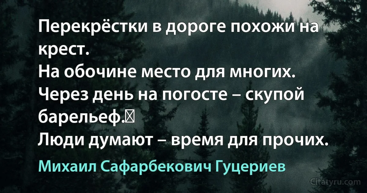 Перекрёстки в дороге похожи на крест. 
На обочине место для многих. 
Через день на погосте – скупой барельеф.  
Люди думают – время для прочих. (Михаил Сафарбекович Гуцериев)