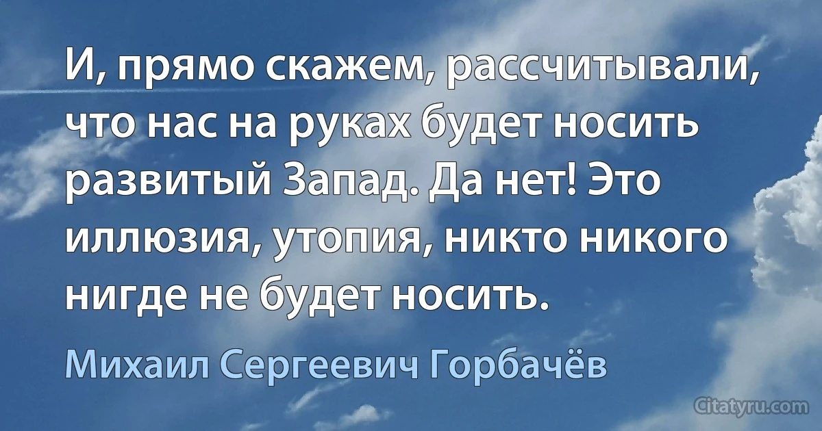 И, прямо скажем, рассчитывали, что нас на руках будет носить развитый Запад. Да нет! Это иллюзия, утопия, никто никого нигде не будет носить. (Михаил Сергеевич Горбачёв)