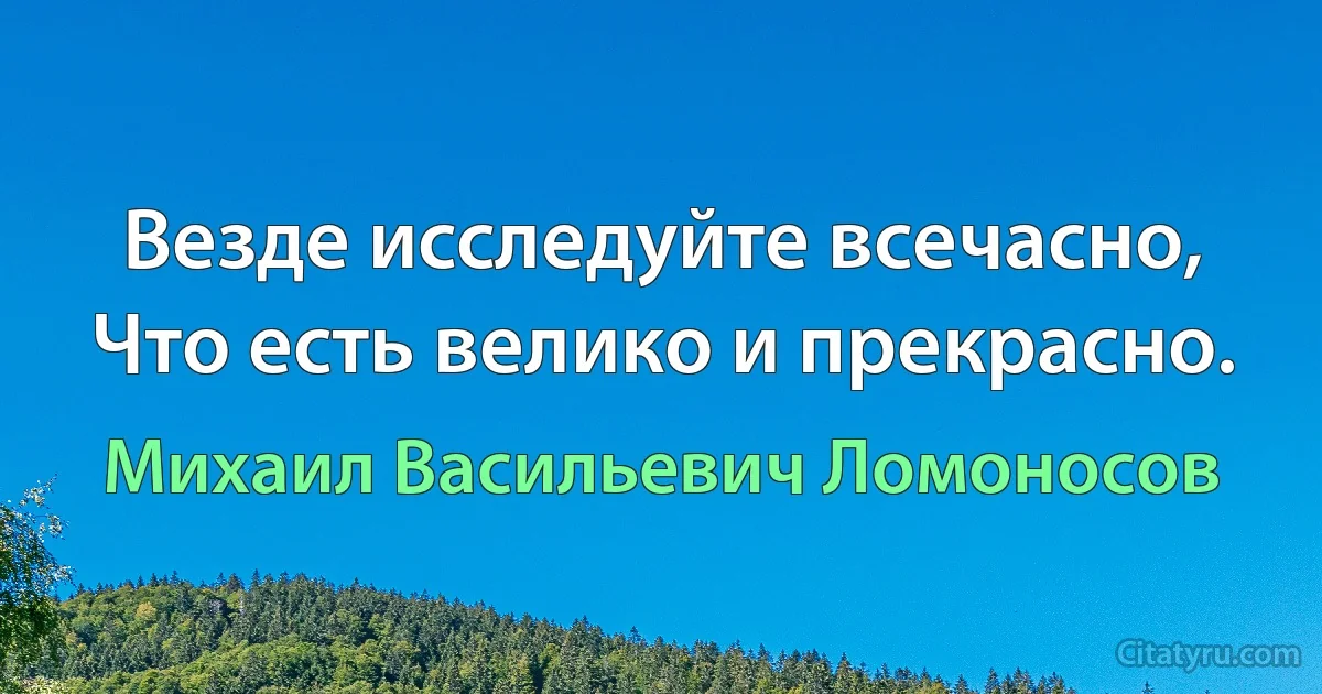 Везде исследуйте всечасно,
Что есть велико и прекрасно. (Михаил Васильевич Ломоносов)