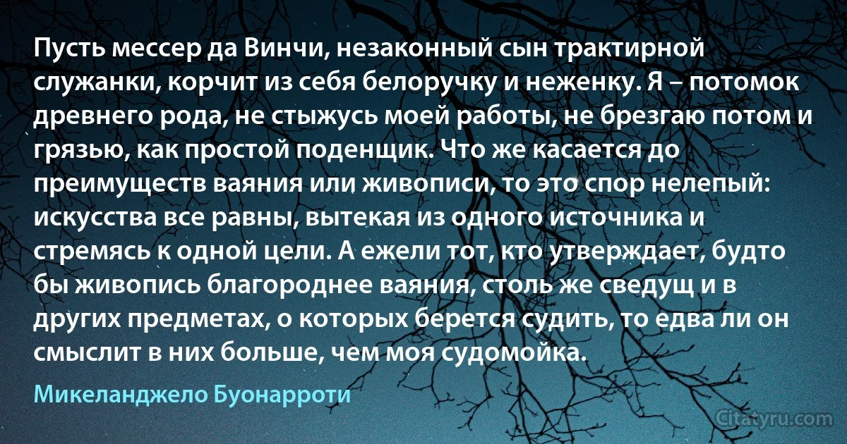 Пусть мессер да Винчи, незаконный сын трактирной служанки, корчит из себя белоручку и неженку. Я – потомок древнего рода, не стыжусь моей работы, не брезгаю потом и грязью, как простой поденщик. Что же касается до преимуществ ваяния или живописи, то это спор нелепый: искусства все равны, вытекая из одного источника и стремясь к одной цели. А ежели тот, кто утверждает, будто бы живопись благороднее ваяния, столь же сведущ и в других предметах, о которых берется судить, то едва ли он смыслит в них больше, чем моя судомойка. (Микеланджело Буонарроти)