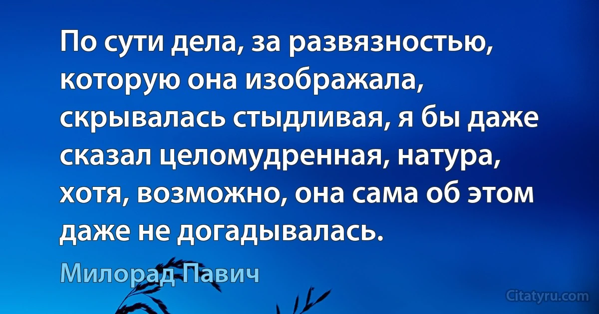 По сути дела, за развязностью, которую она изображала, скрывалась стыдливая, я бы даже сказал целомудренная, натура, хотя, возможно, она сама об этом даже не догадывалась. (Милорад Павич)