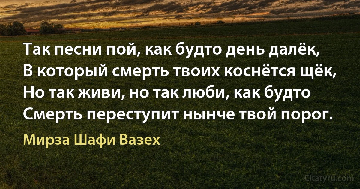 Так песни пой, как будто день далёк,
В который смерть твоих коснётся щёк,
Но так живи, но так люби, как будто
Смерть переступит нынче твой порог. (Мирза Шафи Вазех)