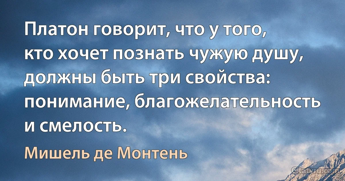 Платон говорит, что у того, кто хочет познать чужую душу, должны быть три свойства: понимание, благожелательность и смелость. (Мишель де Монтень)