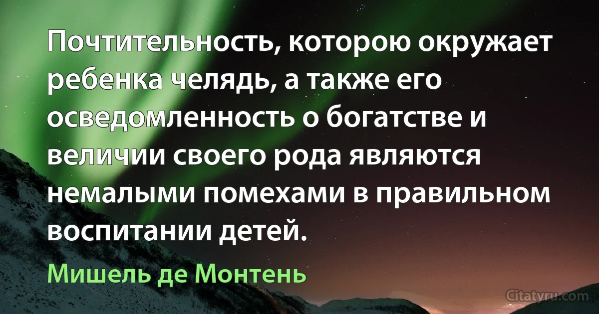 Почтительность, которою окружает ребенка челядь, а также его осведомленность о богатстве и величии своего рода являются немалыми помехами в правильном воспитании детей. (Мишель де Монтень)