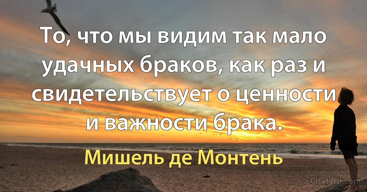 То, что мы видим так мало удачных браков, как раз и свидетельствует о ценности и важности брака. (Мишель де Монтень)