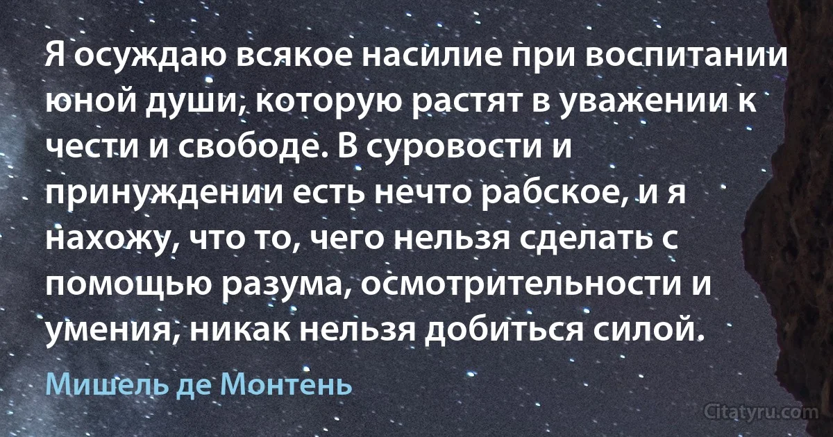 Я осуждаю всякое насилие при воспитании юной души, которую растят в уважении к чести и свободе. В суровости и принуждении есть нечто рабское, и я нахожу, что то, чего нельзя сделать с помощью разума, осмотрительности и умения, никак нельзя добиться силой. (Мишель де Монтень)