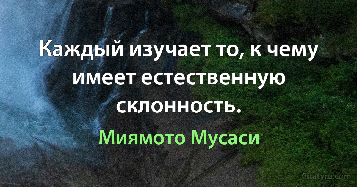 Каждый изучает то, к чему имеет естественную склонность. (Миямото Мусаси)