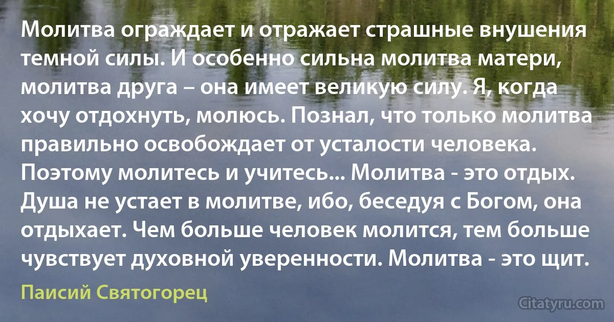 Молитва ограждает и отражает страшные внушения темной силы. И особенно сильна молитва матери, молитва друга – она имеет великую силу. Я, когда хочу отдохнуть, молюсь. Познал, что только молитва правильно освобождает от усталости человека. Поэтому молитесь и учитесь... Молитва - это отдых. Душа не устает в молитве, ибо, беседуя с Богом, она отдыхает. Чем больше человек молится, тем больше чувствует духовной уверенности. Молитва - это щит. (Паисий Святогорец)