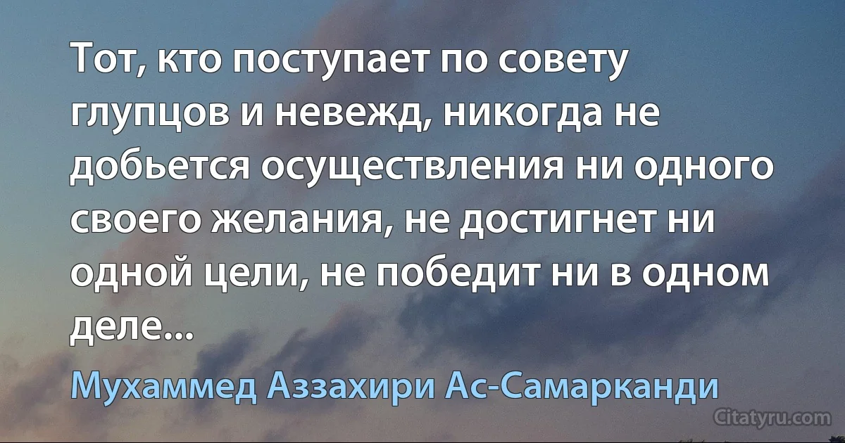 Тот, кто поступает по совету глупцов и невежд, никогда не добьется осуществления ни одного своего желания, не достигнет ни одной цели, не победит ни в одном деле... (Мухаммед Аззахири Ас-Самарканди)