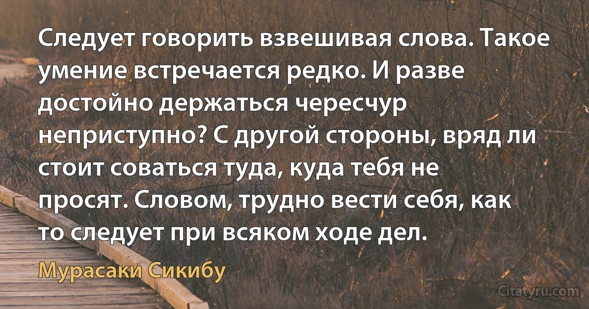 Следует говорить взвешивая слова. Такое умение встречается редко. И разве достойно держаться чересчур неприступно? С другой стороны, вряд ли стоит соваться туда, куда тебя не просят. Словом, трудно вести себя, как то следует при всяком ходе дел. (Мурасаки Сикибу)