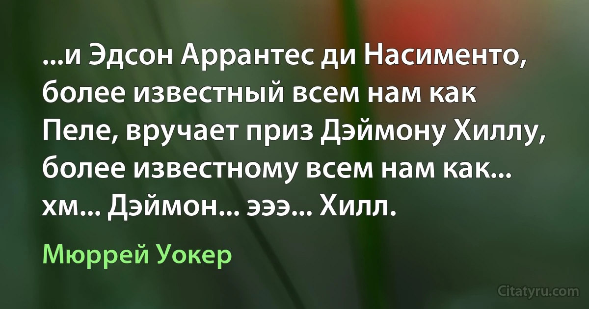 ...и Эдсон Аррантес ди Насименто, более известный всем нам как Пеле, вручает приз Дэймону Хиллу, более известному всем нам как... хм... Дэймон... эээ... Хилл. (Мюррей Уокер)