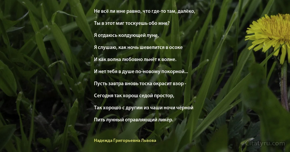 Не всё ли мне равно, что где-то там, далёко,

Ты в этот миг тоскуешь обо мне?

Я отдаюсь колдующей луне,

Я слушаю, как ночь шевелится в осоке

И как волна любовно льнёт к волне.

И нет тебя в душе по-новому покорной...

Пусть завтра вновь тоска окрасит взор -

Сегодня так хорош седой простор,

Так хорошо с другим из чаши ночи чёрной

Пить лунный отравляющий ликёр. (Надежда Григорьевна Львова)