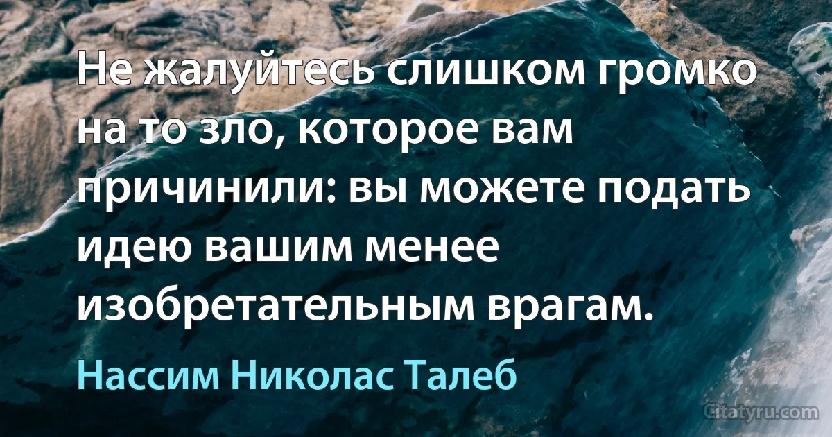 Не жалуйтесь слишком громко на то зло, которое вам причинили: вы можете подать идею вашим менее изобретательным врагам. (Нассим Николас Талеб)