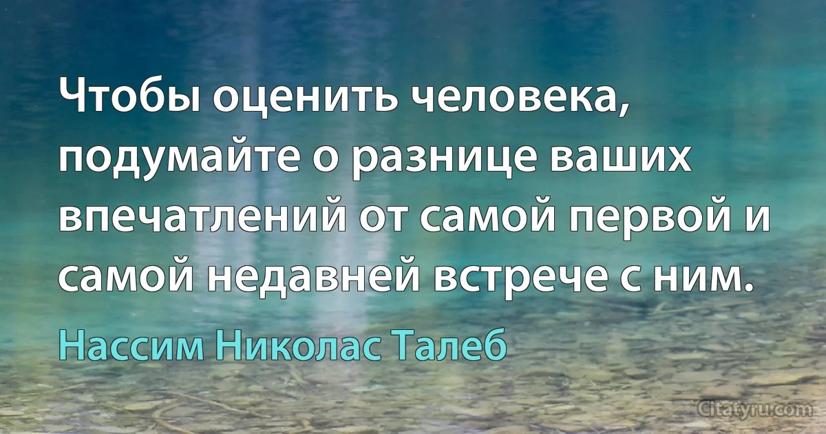 Чтобы оценить человека, подумайте о разнице ваших впечатлений от самой первой и самой недавней встрече с ним. (Нассим Николас Талеб)