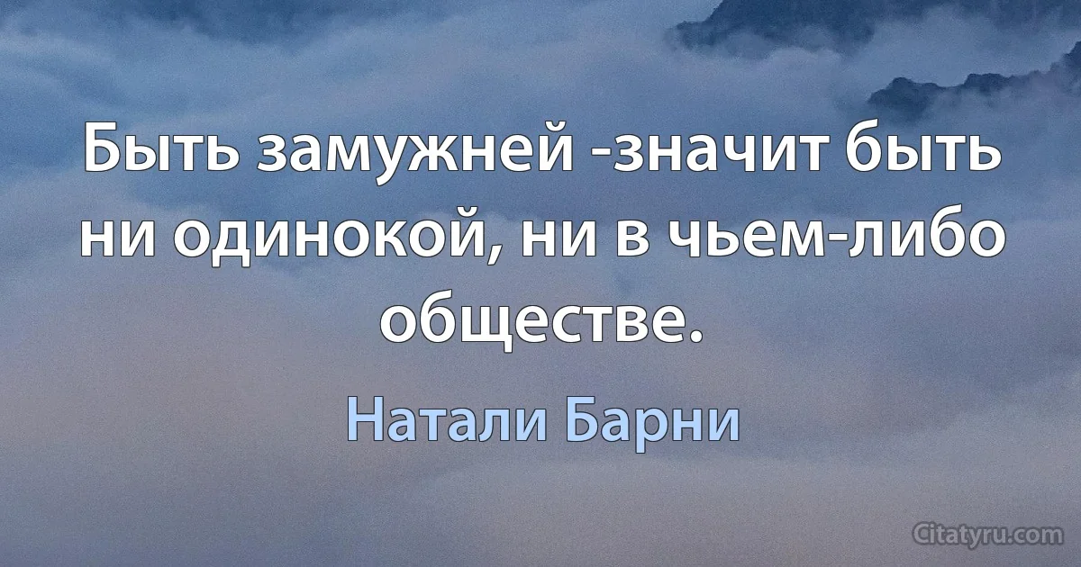 Быть замужней -значит быть ни одинокой, ни в чьем-либо обществе. (Натали Барни)