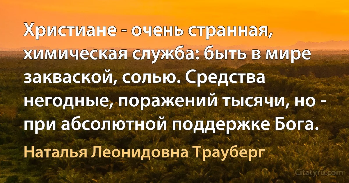 Христиане - очень странная, химическая служба: быть в мире закваской, солью. Средства негодные, поражений тысячи, но - при абсолютной поддержке Бога. (Наталья Леонидовна Трауберг)