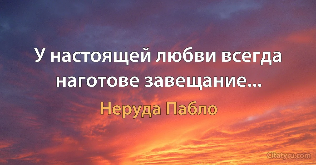 У настоящей любви всегда наготове завещание... (Неруда Пабло)