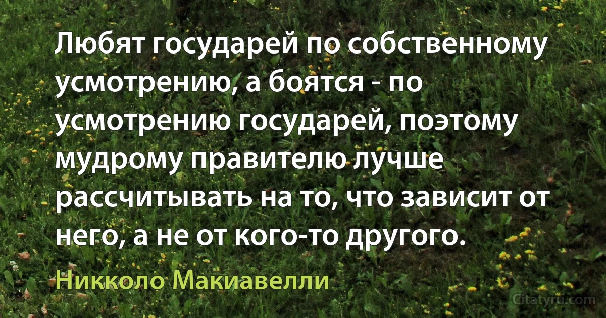 Любят государей по собственному усмотрению, а боятся - по усмотрению государей, поэтому мудрому правителю лучше рассчитывать на то, что зависит от него, а не от кого-то другого. (Никколо Макиавелли)