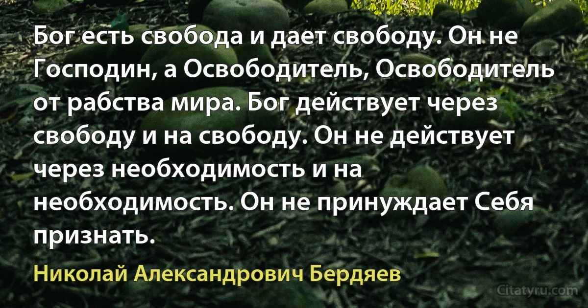 Бог есть свобода и дает свободу. Он не Господин, а Освободитель, Освободитель от рабства мира. Бог действует через свободу и на свободу. Он не действует через необходимость и на необходимость. Он не принуждает Себя признать. (Николай Александрович Бердяев)