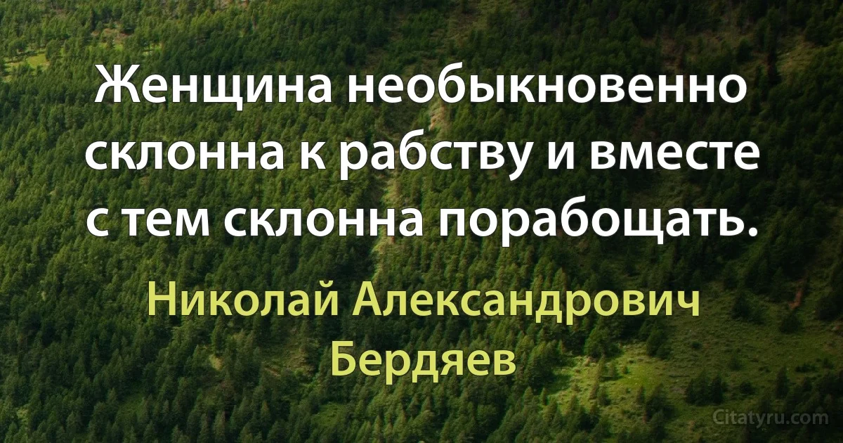 Женщина необыкновенно склонна к рабству и вместе с тем склонна порабощать. (Николай Александрович Бердяев)