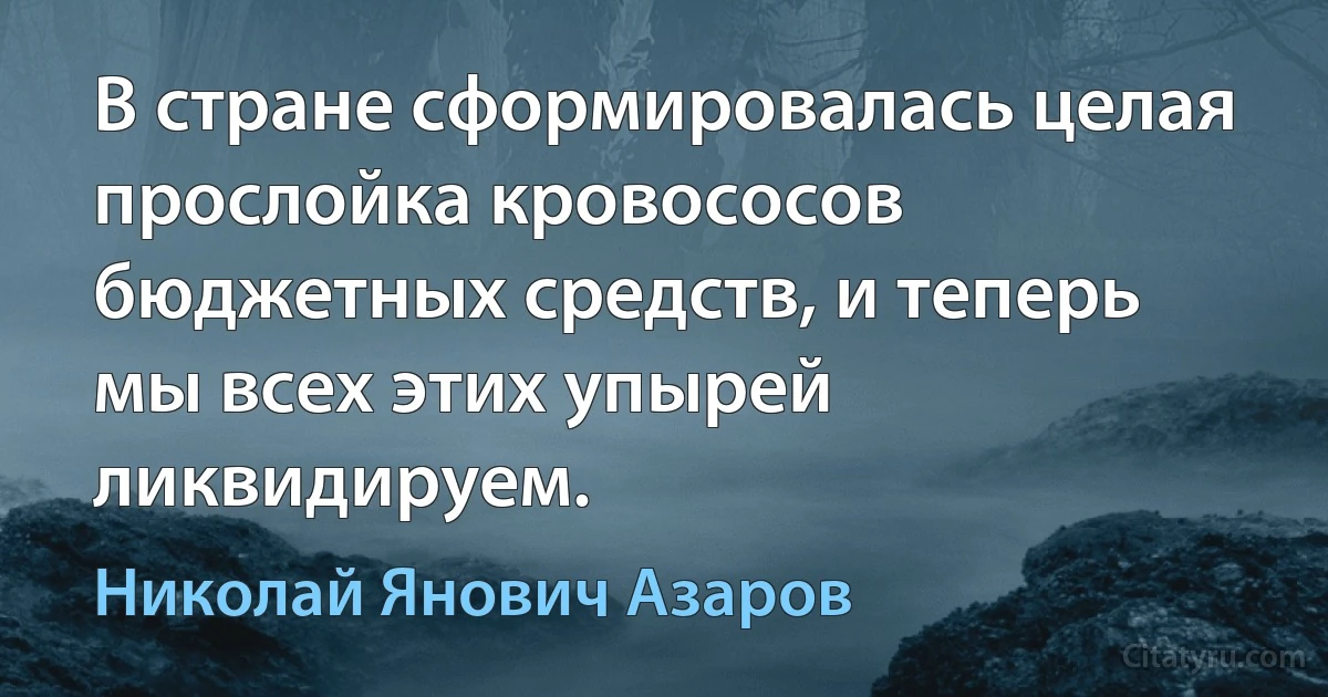 В стране сформировалась целая прослойка кровососов бюджетных средств, и теперь мы всех этих упырей ликвидируем. (Николай Янович Азаров)