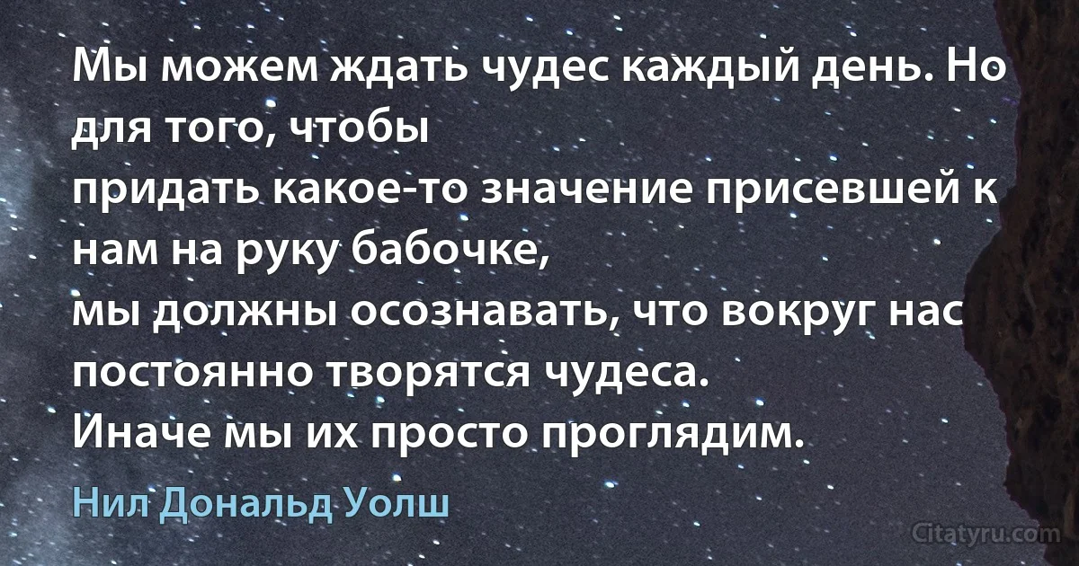 Мы можем ждать чудес каждый день. Но для того, чтобы
придать какое-то значение присевшей к нам на руку бабочке,
мы должны осознавать, что вокруг нас постоянно творятся чудеса.
Иначе мы их просто проглядим. (Нил Дональд Уолш)