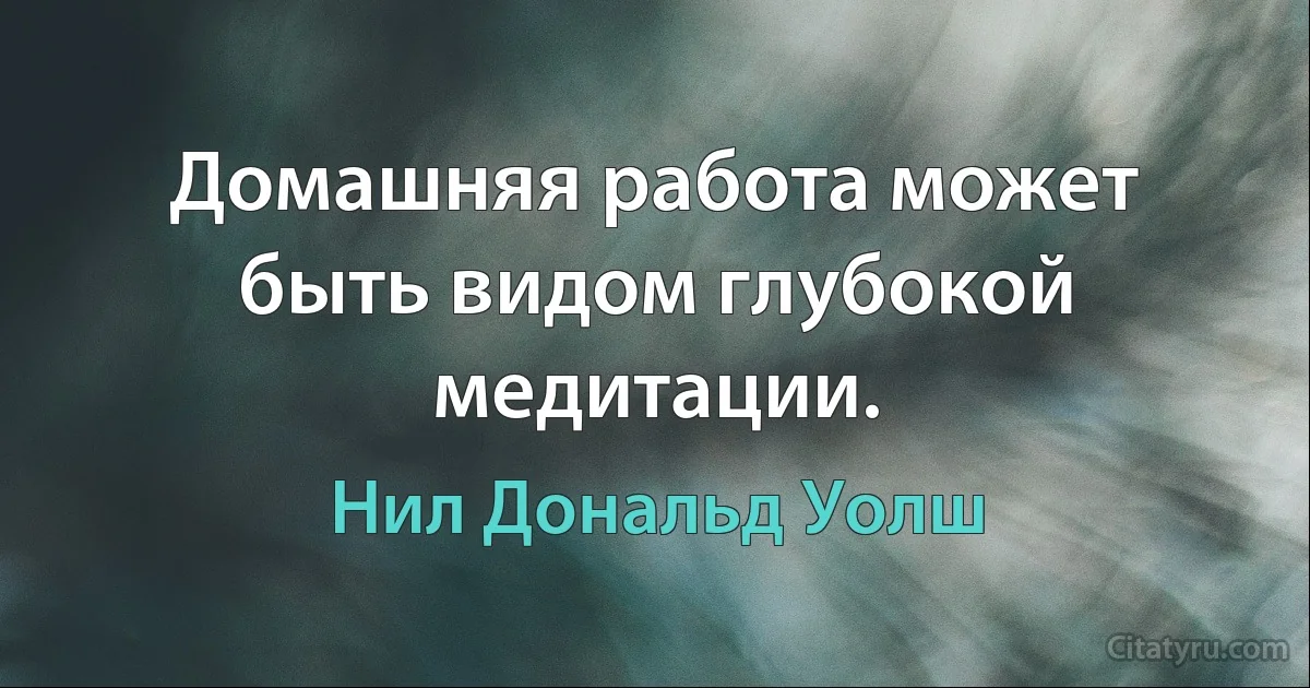 Домашняя работа может быть видом глубокой медитации. (Нил Дональд Уолш)