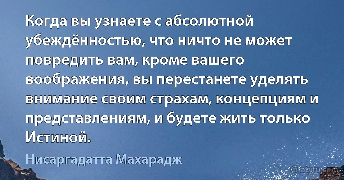 Когда вы узнаете с абсолютной убеждённостью, что ничто не может повредить вам, кроме вашего воображения, вы перестанете уделять внимание своим страхам, концепциям и представлениям, и будете жить только Истиной. (Нисаргадатта Махарадж)