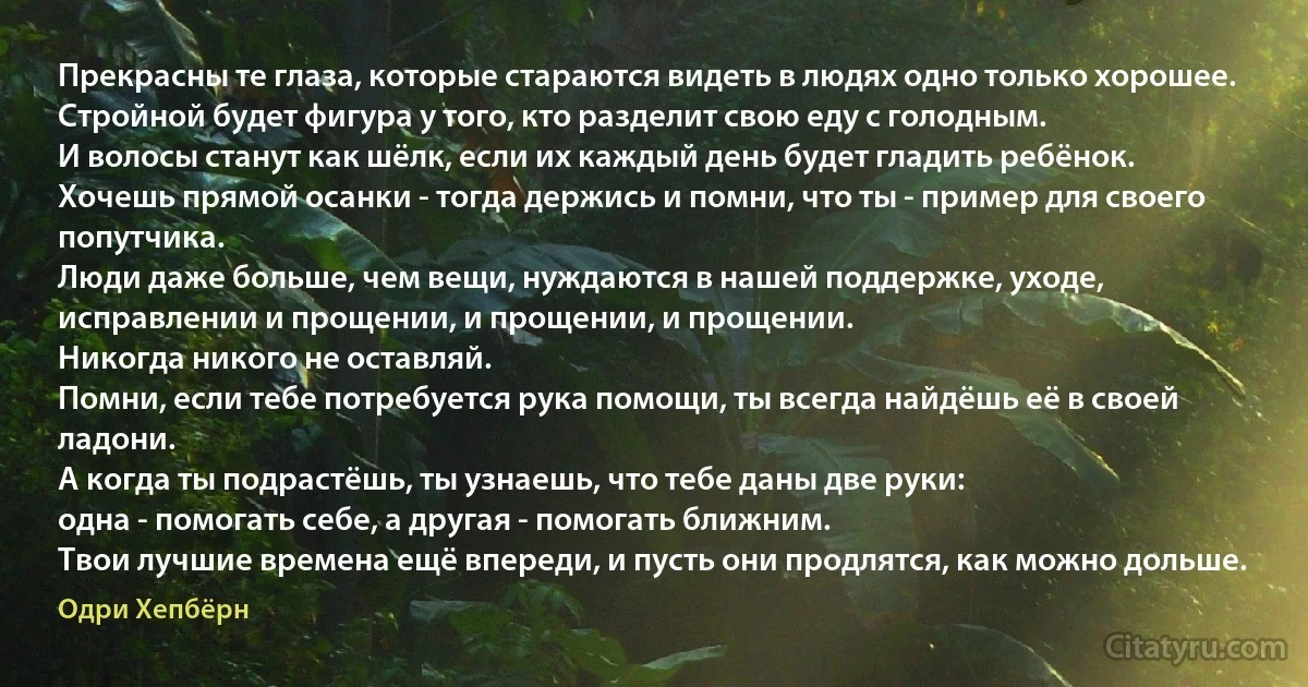 Прекрасны те глаза, которые стараются видеть в людях одно только хорошее.
Стройной будет фигура у того, кто разделит свою еду с голодным.
И волосы станут как шёлк, если их каждый день будет гладить ребёнок.
Хочешь прямой осанки - тогда держись и помни, что ты - пример для своего попутчика.
Люди даже больше, чем вещи, нуждаются в нашей поддержке, уходе, исправлении и прощении, и прощении, и прощении.
Никогда никого не оставляй.
Помни, если тебе потребуется рука помощи, ты всегда найдёшь её в своей ладони.
А когда ты подрастёшь, ты узнаешь, что тебе даны две руки:
одна - помогать себе, а другая - помогать ближним.
Твои лучшие времена ещё впереди, и пусть они продлятся, как можно дольше. (Одри Хепбёрн)