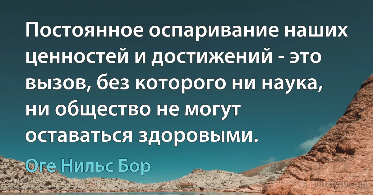 Постоянное оспаривание наших ценностей и достижений - это вызов, без которого ни наука, ни общество не могут оставаться здоровыми. (Оге Нильс Бор)