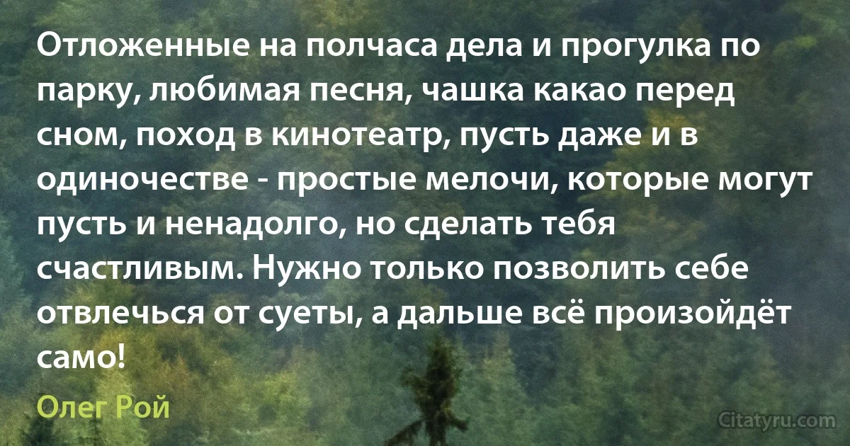 Отложенные на полчаса дела и прогулка по парку, любимая песня, чашка какао перед сном, поход в кинотеатр, пусть даже и в одиночестве - простые мелочи, которые могут пусть и ненадолго, но сделать тебя счастливым. Нужно только позволить себе отвлечься от суеты, а дальше всё произойдёт само! (Олег Рой)