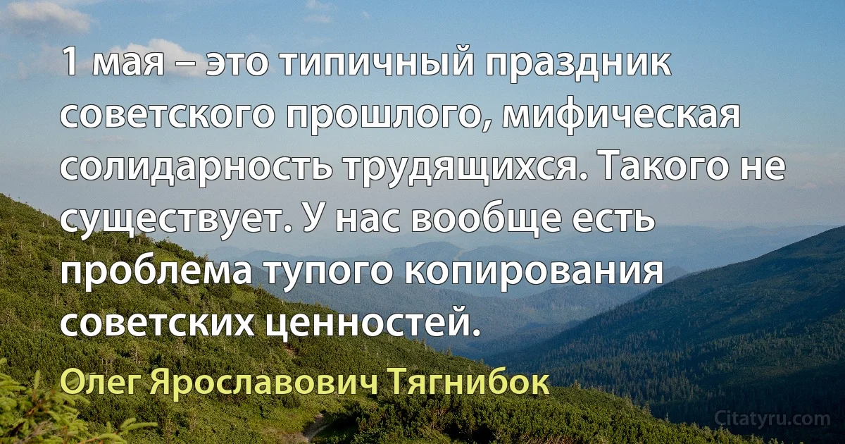 1 мая – это типичный праздник советского прошлого, мифическая солидарность трудящихся. Такого не существует. У нас вообще есть проблема тупого копирования советских ценностей. (Олег Ярославович Тягнибок)