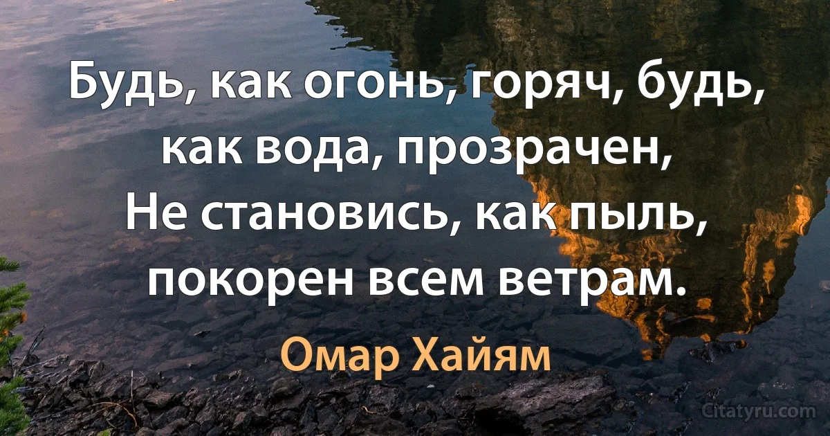 Будь, как огонь, горяч, будь, как вода, прозрачен,
Не становись, как пыль, покорен всем ветрам. (Омар Хайям)