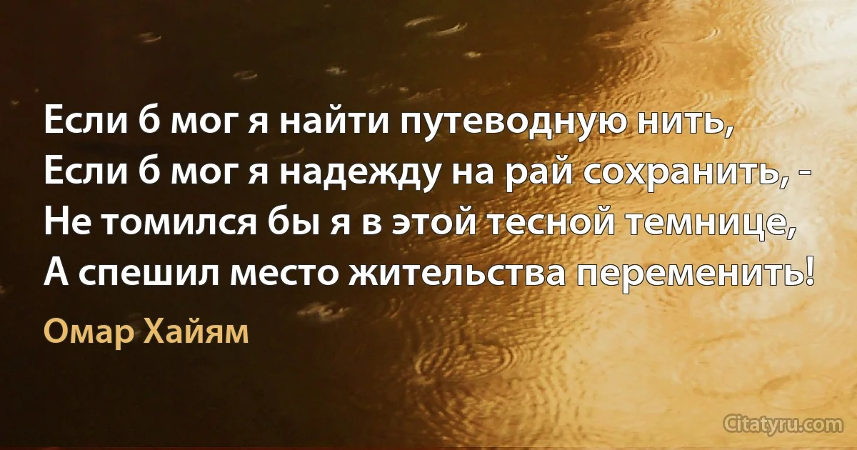 Если б мог я найти путеводную нить,
Если б мог я надежду на рай сохранить, -
Не томился бы я в этой тесной темнице,
А спешил место жительства переменить! (Омар Хайям)