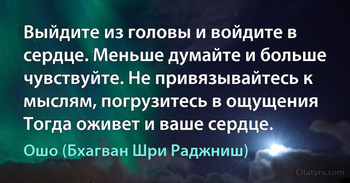 Выйдите из головы и войдите в сердце. Меньше думайте и больше чувствуйте. Не привязывайтесь к мыслям, погрузитесь в ощущения Тогда оживет и ваше сердце. (Ошо (Бхагван Шри Раджниш))