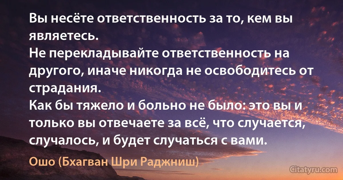 Вы несёте ответственность за то, кем вы являетесь. 
Не перекладывайте ответственность на другого, иначе никогда не освободитесь от страдания. 
Как бы тяжело и больно не было: это вы и только вы отвечаете за всё, что случается, случалось, и будет случаться с вами. (Ошо (Бхагван Шри Раджниш))