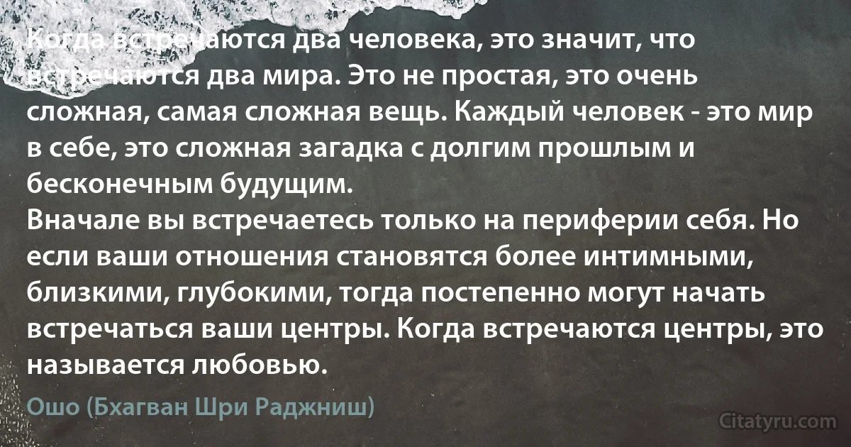 Когда встречаются два человека, это значит, что встречаются два мира. Это не простая, это очень сложная, самая сложная вещь. Каждый человек - это мир в себе, это сложная загадка с долгим прошлым и бесконечным будущим.
Вначале вы встречаетесь только на периферии себя. Но если ваши отношения становятся более интимными, близкими, глубокими, тогда постепенно могут начать встречаться ваши центры. Когда встречаются центры, это называется любовью. (Ошо (Бхагван Шри Раджниш))